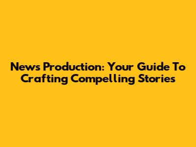 News Production: Your Guide To Crafting Compelling Stories