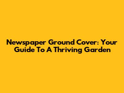 Newspaper Ground Cover: Your Guide To A Thriving Garden