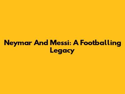 Neymar And Messi: A Footballing Legacy