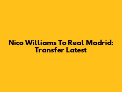 Nico Williams To Real Madrid: Transfer Latest