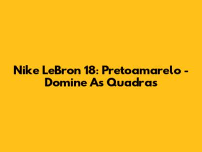 Nike LeBron 18: Pretoamarelo - Domine As Quadras