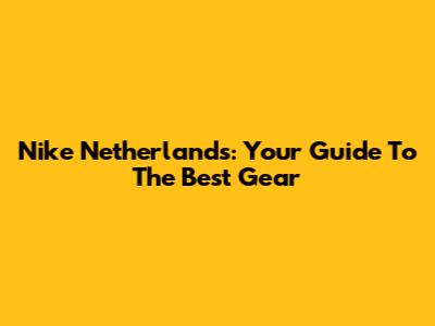 Nike Netherlands: Your Guide To The Best Gear