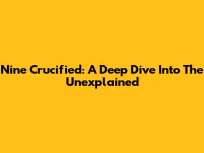 Nine Crucified: A Deep Dive Into The Unexplained