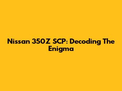 Nissan 350Z SCP: Decoding The Enigma