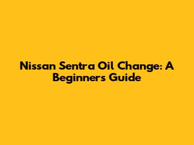 Nissan Sentra Oil Change: A Beginner's Guide