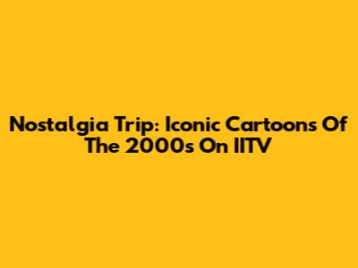 Nostalgia Trip: Iconic Cartoons Of The 2000s On IITV