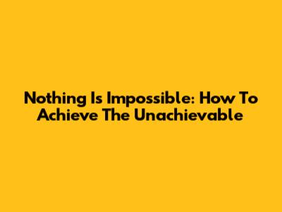 Nothing Is Impossible: How To Achieve The Unachievable