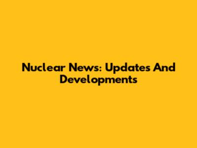 Nuclear News: Updates And Developments
