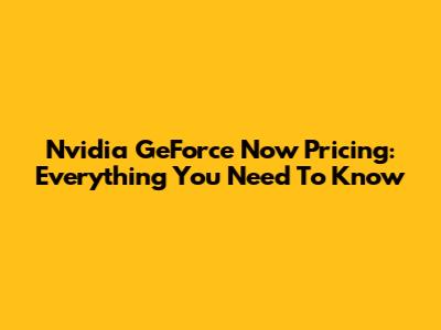 Nvidia GeForce Now Pricing: Everything You Need To Know