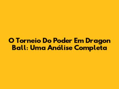 O Torneio Do Poder Em Dragon Ball: Uma Análise Completa
