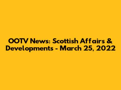 OOTV News: Scottish Affairs & Developments - March 25, 2022
