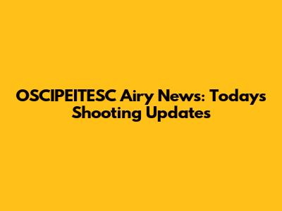 OSCIPEITESC Airy News: Today's Shooting Updates