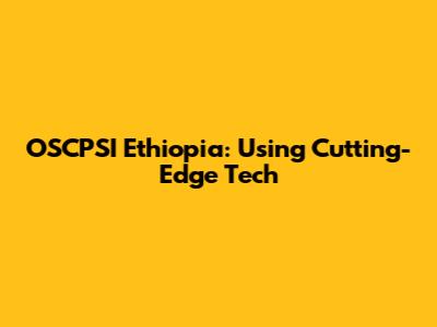OSCPSI Ethiopia: Using Cutting-Edge Tech
