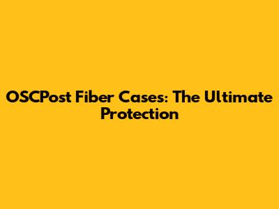 OSCPost Fiber Cases: The Ultimate Protection