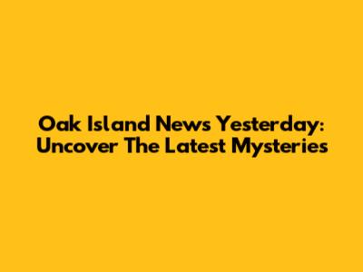 Oak Island News Yesterday: Uncover The Latest Mysteries