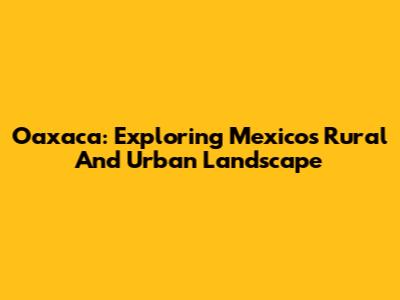 Oaxaca: Exploring Mexico's Rural And Urban Landscape