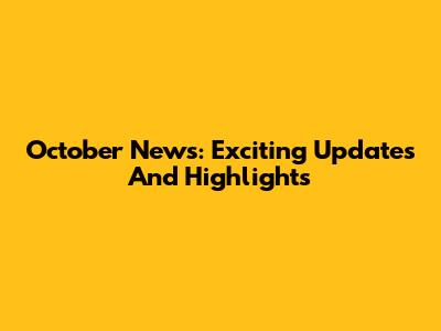 October News: Exciting Updates And Highlights
