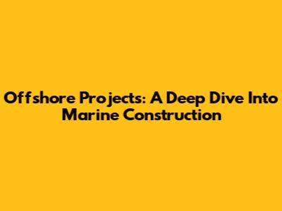Offshore Projects: A Deep Dive Into Marine Construction