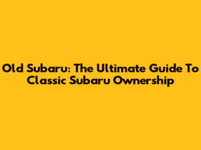 Old Subaru: The Ultimate Guide To Classic Subaru Ownership