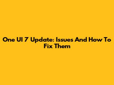 One UI 7 Update: Issues And How To Fix Them