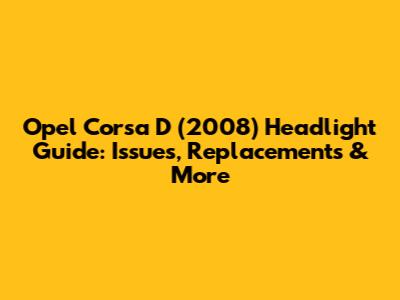 Opel Corsa D (2008) Headlight Guide: Issues, Replacements & More