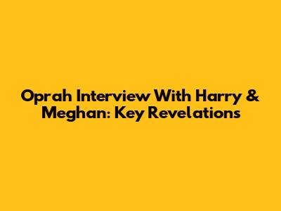 Oprah Interview With Harry & Meghan: Key Revelations