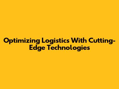 Optimizing Logistics With Cutting-Edge Technologies