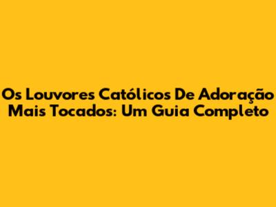 Os Louvores Católicos De Adoração Mais Tocados: Um Guia Completo