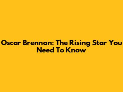 Oscar Brennan: The Rising Star You Need To Know