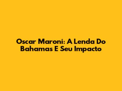 Oscar Maroni: A Lenda Do Bahamas E Seu Impacto