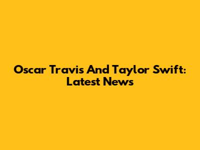 Oscar Travis And Taylor Swift: Latest News