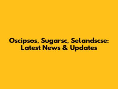Oscipsos, Sugarsc, Selandscse: Latest News & Updates