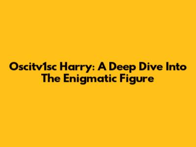 Oscitv1sc Harry: A Deep Dive Into The Enigmatic Figure