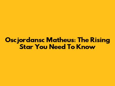Oscjordansc Matheus: The Rising Star You Need To Know