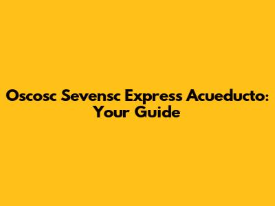 Oscosc Sevensc Express Acueducto: Your Guide