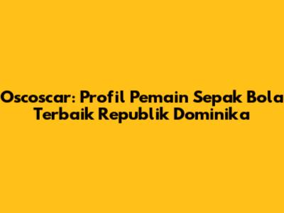 Oscoscar: Profil Pemain Sepak Bola Terbaik Republik Dominika