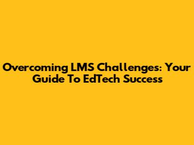 Overcoming LMS Challenges: Your Guide To EdTech Success