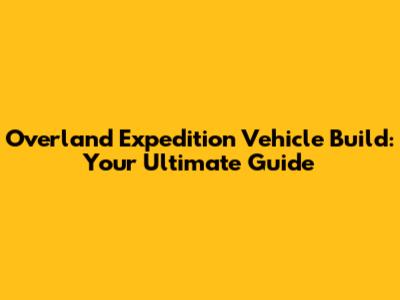 Overland Expedition Vehicle Build: Your Ultimate Guide