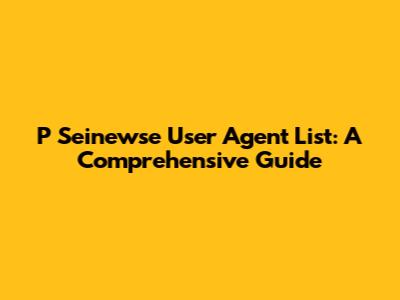 P Seinewse User Agent List: A Comprehensive Guide