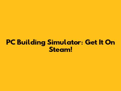 PC Building Simulator: Get It On Steam!