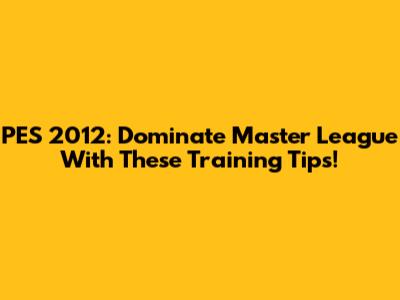 PES 2012: Dominate Master League With These Training Tips!