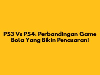 PS3 Vs PS4: Perbandingan Game Bola Yang Bikin Penasaran!