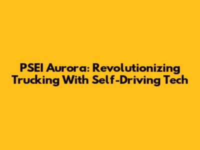PSEI Aurora: Revolutionizing Trucking With Self-Driving Tech