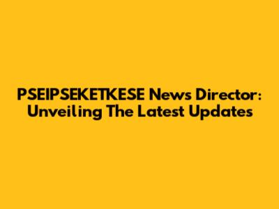 PSEIPSEKETKESE News Director: Unveiling The Latest Updates