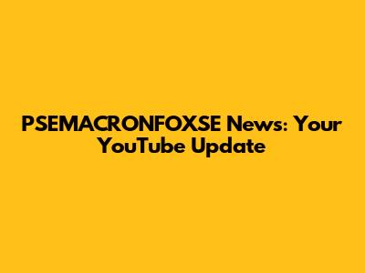 PSEMACRONFOXSE News: Your YouTube Update