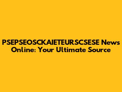 PSEPSEOSCKAIETEURSCSESE News Online: Your Ultimate Source