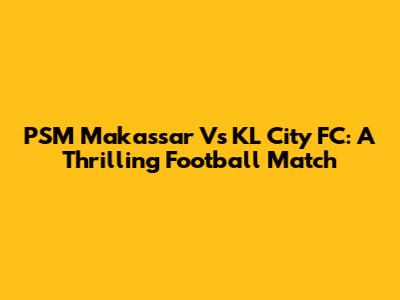 PSM Makassar Vs KL City FC: A Thrilling Football Match