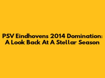 PSV Eindhoven's 2014 Domination: A Look Back At A Stellar Season