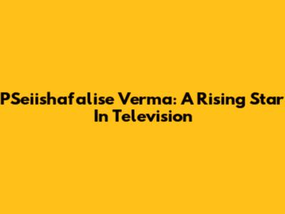 PSeiishafalise Verma: A Rising Star In Television