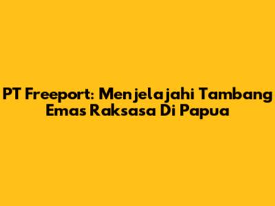 PT Freeport: Menjelajahi Tambang Emas Raksasa Di Papua
